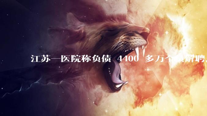江苏一医院称负债 4400 多万全员解聘，具体是怎么回事？医院这么做合法吗？